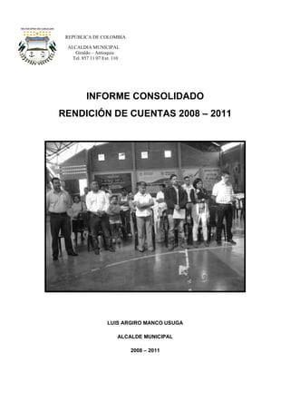 REPÚBLICA DE COLOMBIA

 ALCALDIA MUNICIPAL
    Giraldo – Antioquia
   Tel. 857 11 07 Ext. 110




          INFORME CONSOLIDADO
RENDICIÓN DE CUENTAS 2008 – 2011




                    LUIS ARGIRO MANCO USUGA

                         ALCALDE MUNICIPAL

                             2008 – 2011
 