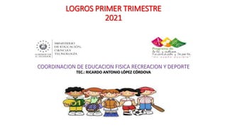 LOGROS PRIMER TRIMESTRE
2021
COORDINACION DE EDUCACION FISICA RECREACION Y DEPORTE
TEC.: RICARDO ANTONIO LÓPEZ CÓRDOVA
 