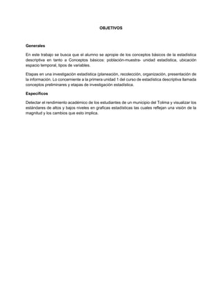 OBJETIVOS
Generales
En este trabajo se busca que el alumno se apropie de los conceptos básicos de la estadística
descriptiva en tanto a Conceptos básicos: población-muestra- unidad estadística, ubicación
espacio temporal, tipos de variables.
Etapas en una investigación estadística (planeación, recolección, organización, presentación de
la información. Lo concerniente a la primera unidad 1 del curso de estadística descriptiva llamada
conceptos preliminares y etapas de investigación estadística.
Específicos
Detectar el rendimiento académico de los estudiantes de un municipio del Tolima y visualizar los
estándares de altos y bajos niveles en graficas estadísticas las cuales reflejan una visión de la
magnitud y los cambios que esto implica.
 