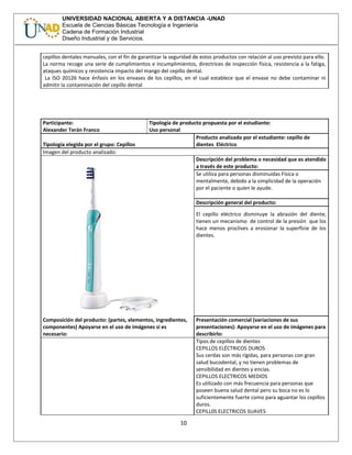 UNIVERSIDAD NACIONAL ABIERTA Y A DISTANCIA -UNAD
Escuela de Ciencias Básicas Tecnología e Ingeniería
Cadena de Formación Industrial
Diseño Industrial y de Servicios.
cepillos dentales manuales, con el fin de garantizar la seguridad de estos productos con relación al uso previsto para ello.
La norma recoge una serie de cumplimientos e incumplimientos, directrices de inspección física, resistencia a la fatiga,
ataques químicos y resistencia impacto del mango del cepillo dental.
La ISO 20126 hace énfasis en los envases de los cepillos, en el cual establece que el envase no debe contaminar ni
admitir la contaminación del cepillo dental
Participante:
Alexander Terán Franco
Tipología de producto propuesta por el estudiante:
Uso personal
Tipología elegida por el grupo: Cepillos
Producto analizado por el estudiante: cepillo de
dientes Eléctrico
Imagen del producto analizado:
Descripción del problema o necesidad que es atendido
a través de este producto:
Se utiliza para personas disminuidas Física o
mentalmente, debido a la simplicidad de la operación
por el paciente o quien le ayude.
Descripción general del producto:
El cepillo eléctrico disminuye la abrasión del diente,
tienen un mecanismo de control de la presión que los
hace menos proclives a erosionar la superficie de los
dientes.
Composición del producto: (partes, elementos, ingredientes,
componentes) Apoyarse en el uso de imágenes si es
necesario:
Presentación comercial (variaciones de sus
presentaciones): Apoyarse en el uso de imágenes para
describirlo:
Tipos de cepillos de dientes
CEPILLOS ELÉCTRICOS DUROS
Sus cerdas son más rígidas, para personas con gran
salud bucodental, y no tienen problemas de
sensibilidad en dientes y encías.
CEPILLOS ELECTRICOS MEDIOS
Es utilizado con más frecuencia para personas que
poseen buena salud dental pero su boca no es lo
suficientemente fuerte como para aguantar los cepillos
duros.
CEPILL0S ELECTRICOS SUAVES
10
 