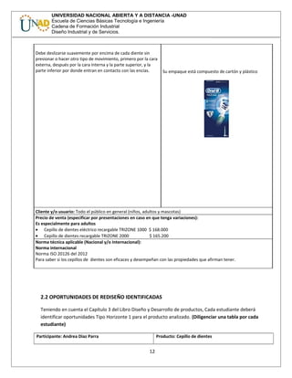UNIVERSIDAD NACIONAL ABIERTA Y A DISTANCIA -UNAD
Escuela de Ciencias Básicas Tecnología e Ingeniería
Cadena de Formación Industrial
Diseño Industrial y de Servicios.
Debe deslizarse suavemente por encima de cada diente sin
presionar o hacer otro tipo de movimiento, primero por la cara
externa, después por la cara interna y la parte superior, y la
parte inferior por donde entran en contacto con las encías. Su empaque está compuesto de cartón y plástico
Cliente y/o usuario: Todo el público en general (niños, adultos y mascotas)
Precio de venta (especificar por presentaciones en caso en que tenga variaciones):
Es especialmente para adultos
• Cepillo de dientes eléctrico recargable TRIZONE 1000 $ 168.000
• Cepillo de dientes recargable TRIZONE 2000 $ 165.200
Norma técnica aplicable (Nacional y/o Internacional):
Norma internacional
Norma ISO 20126 del 2012
Para saber si los cepillos de dientes son eficaces y desempeñan con las propiedades que afirman tener.
2.2 OPORTUNIDADES DE REDISEÑO IDENTIFICADAS
Teniendo en cuenta el Capítulo 3 del Libro Diseño y Desarrollo de productos, Cada estudiante deberá
identificar oportunidades Tipo Horizonte 1 para el producto analizado. (Diligenciar una tabla por cada
estudiante)
Participante: Andrea Diaz Parra Producto: Cepillo de dientes
12
 