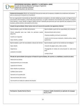UNIVERSIDAD NACIONAL ABIERTA Y A DISTANCIA -UNAD
Escuela de Ciencias Básicas Tecnología e Ingeniería
Cadena de Formación Industrial
Diseño Industrial y de Servicios.
Estatuto de Innovación (Misión de innovación) Articula las metas de la empresa y establece las condiciones de frontera
para un proceso de innovación en el producto:
Ser una organización reconocida por desarrollar productos innovadores y de alta calidad que ayude a la higiene bucal,
previniendo enfermedades y eliminando placa bacteriana. El cepillo interdental está diseñado para facilitar la limpieza
entre dientes y zonas, donde no llega el cepillo normal e indicado para personas que usan aparatos de ortodoncia como
brackets, prótesis dental, retenedores entre otros.
Listado de oportunidades: (listar tantas como se le ocurran de acuerdo a los siguientes criterios)
Oportunidades a partir de fallos del producto:
-Precio asequible para que todas las personas pueda
adquirirlo
-Cuenta con repuesto
-Buen diseño y calidad
Oportunidades a partir de las capacidades de la empresa:
-Reconocimiento de la marca
-Empresa estable y con buen crecimiento
-cuenta con los recursos necesario, materia prima, costos
y ganancias.
Oportunidades a partir de necesidades o deseos de clientes:
-Buen diseño
-Experiencia
-producto innovador
Oportunidades a partir de las tendencias tecnológicas:
-Creación de página web y redes sociales
-Propaganda en medios de comunicación tv, radio entre
otras
-compra virtual
Filtrado de oportunidades (Jerarquizar el listado de oportunidades, de acuerdo a su viabilidad y creación de valor):
-Retención de clientes
-Posicionamiento en el mercado
-captación de clientes
-Buen diseño en productos
-Calidad y buen precio
-Aumento en la producción
-Reconocimiento de la marca
-Se encuentra en todas las cadenas de almacén
Participante: Claudia Patricia Charria Producto: Cepillo interdental con aplicador de enjuague
bucal y crema
13
 