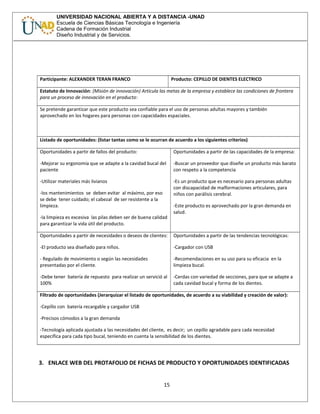 UNIVERSIDAD NACIONAL ABIERTA Y A DISTANCIA -UNAD
Escuela de Ciencias Básicas Tecnología e Ingeniería
Cadena de Formación Industrial
Diseño Industrial y de Servicios.
Participante: ALEXANDER TERAN FRANCO Producto: CEPILLO DE DIENTES ELECTRICO
Estatuto de Innovación: (Misión de innovación) Articula las metas de la empresa y establece las condiciones de frontera
para un proceso de innovación en el producto:
Se pretende garantizar que este producto sea confiable para el uso de personas adultas mayores y también
aprovechado en los hogares para personas con capacidades espaciales.
Listado de oportunidades: (listar tantas como se le ocurran de acuerdo a los siguientes criterios)
Oportunidades a partir de fallos del producto:
-Mejorar su ergonomía que se adapte a la cavidad bucal del
paciente
-Utilizar materiales más livianos
-los mantenimientos se deben evitar al máximo, por eso
se debe tener cuidado; el cabezal de ser resistente a la
limpieza.
-la limpieza es excesiva las pilas deben ser de buena calidad
para garantizar la vida útil del producto.
Oportunidades a partir de las capacidades de la empresa:
-Buscar un proveedor que diseñe un producto más barato
con respeto a la competencia
-Es un producto que es necesario para personas adultas
con discapacidad de malformaciones articulares, para
niños con parálisis cerebral.
-Este producto es aprovechado por la gran demanda en
salud.
Oportunidades a partir de necesidades o deseos de clientes:
-El producto sea diseñado para niños.
- Regulado de movimiento o según las necesidades
presentadas por el cliente.
-Debe tener batería de repuesto para realizar un servició al
100%
Oportunidades a partir de las tendencias tecnológicas:
-Cargador con USB
-Recomendaciones en su uso para su eficacia en la
limpieza bucal.
-Cerdas con variedad de secciones, para que se adapte a
cada cavidad bucal y forma de los dientes.
Filtrado de oportunidades (Jerarquizar el listado de oportunidades, de acuerdo a su viabilidad y creación de valor):
-Cepillo con batería recargable y cargador USB
-Precisos cómodos a la gran demanda
-Tecnología aplicada ajustada a las necesidades del cliente, es decir; un cepillo agradable para cada necesidad
específica para cada tipo bucal, teniendo en cuenta la sensibilidad de los dientes.
3. ENLACE WEB DEL PROTAFOLIO DE FICHAS DE PRODUCTO Y OPORTUNIDADES IDENTIFICADAS
15
 