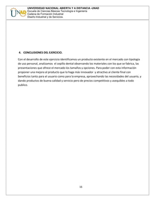 UNIVERSIDAD NACIONAL ABIERTA Y A DISTANCIA -UNAD
Escuela de Ciencias Básicas Tecnología e Ingeniería
Cadena de Formación Industrial
Diseño Industrial y de Servicios.
4. CONCLUSIONES DEL EJERCICIO.
Con el desarrollo de este ejercicio identificamos un producto existente en el mercado con tipología
de uso personal, analizamos el cepillo dental observando los materiales con los que se fabrica, las
presentaciones que ofrece el mercado los tamaños y opciones. Para poder con esta información
proponer una mejora al producto que lo haga más innovador y atractivo al cliente final con
beneficios tanto para el usuario como para la empresa, aprovechando las necesidades del usuario, y
dando productos de buena calidad y servicio pero de precios competitivos y asequibles a todo
publico.
16
 