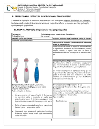 UNIVERSIDAD NACIONAL ABIERTA Y A DISTANCIA -UNAD
Escuela de Ciencias Básicas Tecnología e Ingeniería
Cadena de Formación Industrial
Diseño Industrial y de Servicios.
2. DESCRIPCIÓN DEL PRODUCTO E IDENTIFICACIÓN DE OPORTUNIDADES
A partir de las Tipologías de productos propuestas por cada participante, el grupo debió elegir una sola de las
tipologías y cada estudiante debe analizar y registrar mediante una ficha, un producto que haga parte de la
tipología elegida grupalmente.
2.1. FICHA DEL PRODUCTO (Diligenciar una ficha por participante)
Participante:
Andrea Diaz Parra
Tipología de producto propuesta por el estudiante:
Uso personal
Tipología elegida por el grupo: Producto analizado por el estudiante: cepillo de dientes
Imagen del producto analizado:
Descripción del problema o necesidad que es atendido a
través de este producto:
La necesidad que atiende el cepillo de dental es facilitar
la higiene oral, disfrutando de un aliento fresco, dientes
limpios, blancos e higiene bucal libre de caries o
enfermedades dentales. Su limpieza es personalizada y
en
Descripción general del producto:
Es un instrumento utilizado para la higiene oral, que sirve
para remover residuos de comida en dientes, encía y
lengua. Evita la placa bacteriana, caries y halitosis.
Las partes que componen el cepillo es el mango que por
lo general es recto, cabezal que llega fácilmente a varias
parte de la boca, esta tiene incorporada las cerdas
sintéticas con punta redondeada que viene de diferente
textura (suave, medio o duro).
Composición del producto: (partes, elementos,
ingredientes, componentes) Apoyarse en el uso de
imágenes si es necesario:
Presentación comercial (variaciones de sus
presentaciones): Apoyarse en el uso de imágenes para
describirlo:
Partes del cepillo de dientes:
• Mango es la parte más larga del cepillo de dientes, que
nos permitirá sujetar y manipular el cepillo para
proceder con el lavado de forma manual; algunos tiene
áreas antideslizantes y anatómicas para un mejor agarre
• Cuello es la parte más delgada y de forma ergonómica,
divide el mango y la cabeza del cepillo.
• Cabeza es la parte activa con la realizamos el cepillado
de dientes, encías y lengua, en ella están insertadas las
cerdas del cepillo.
Viene de diferentes tamaños, colores, formas y textura
en sus cerdas. La mayoría de los cepillos están fabricados
de material plástico y fibra sintética.
Tipo de cepillos:
• Cepillo eléctrico
5
 