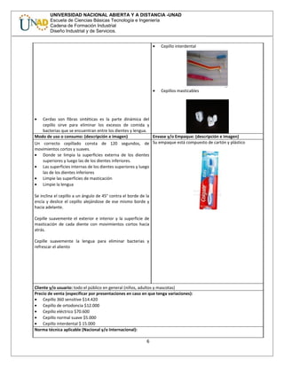 UNIVERSIDAD NACIONAL ABIERTA Y A DISTANCIA -UNAD
Escuela de Ciencias Básicas Tecnología e Ingeniería
Cadena de Formación Industrial
Diseño Industrial y de Servicios.
• Cerdas son fibras sintéticas es la parte dinámica del
cepillo sirve para eliminar los excesos de comida y
bacterias que se encuentran entre los dientes y lengua.
• Cepillo interdental
• Cepillos masticables
Modo de uso o consumo: (descripción e imagen) Envase y/o Empaque: (descripción e imagen)
Un correcto cepillado consta de 120 segundos, de
movimientos cortos y suaves.
• Donde se limpia la superficies externa de los dientes
superiores y luego las de los dientes inferiores.
• Las superficies internas de los dientes superiores y luego
las de los dientes inferiores
• Limpie las superficies de masticación
• Limpie la lengua
Se inclina el cepillo a un ángulo de 45° contra el borde de la
encía y deslice el cepillo alejándose de ese mismo borde y
hacia adelante.
Cepille suavemente el exterior e interior y la superficie de
masticación de cada diente con movimientos cortos hacia
atrás.
Cepille suavemente la lengua para eliminar bacterias y
refrescar el aliento
Su empaque está compuesto de cartón y plástico
Cliente y/o usuario: todo el público en general (niños, adultos y mascotas)
Precio de venta (especificar por presentaciones en caso en que tenga variaciones):
• Cepillo 360 sensitive $14.420
• Cepillo de ortodoncia $12.000
• Cepillo eléctrico $70.600
• Cepillo normal suave $5.000
• Cepillo interdental $ 15.000
Norma técnica aplicable (Nacional y/o Internacional):
6
 