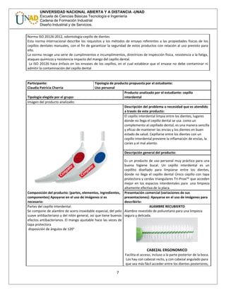 UNIVERSIDAD NACIONAL ABIERTA Y A DISTANCIA -UNAD
Escuela de Ciencias Básicas Tecnología e Ingeniería
Cadena de Formación Industrial
Diseño Industrial y de Servicios.
Norma ISO 20126:2012, odontología-cepillo de dientes
Esta norma internacional describe los requisitos y los métodos de ensayo referentes a las propiedades físicas de los
cepillos dentales manuales, con el fin de garantizar la seguridad de estos productos con relación al uso previsto para
ello.
La norma recoge una serie de cumplimientos e incumplimientos, directrices de inspección física, resistencia a la fatiga,
ataques químicos y resistencia impacto del mango del cepillo dental.
La ISO 20126 hace énfasis en los envases de los cepillos, en el cual establece que el envase no debe contaminar ni
admitir la contaminación del cepillo dental
Participante:
Claudia Patricia Charria
Tipología de producto propuesta por el estudiante:
Uso personal
Tipología elegida por el grupo:
Producto analizado por el estudiante: cepillo
interdental
Imagen del producto analizado:
Descripción del problema o necesidad que es atendido
a través de este producto:
El cepillo interdental limpia entre los dientes, lugares
donde no llega el cepillo dental se usa como un
complemento al cepillado dental, es una manera sencilla
y eficaz de mantener las encías y los dientes en buen
estado de salud. Cepillarse entre los dientes con un
cepillo interdental previene la inflamación de encías, la
caries y el mal aliento.
Descripción general del producto:
Es un producto de uso personal muy práctico para una
buena higiene bucal. Un cepillo interdental es un
cepillito diseñado para limpiarse entre los dientes,
donde no llega el cepillo dental Único cepillo con tapa
protectora y cerdas triangulares Tri-Proxi™ que acceden
mejor en los espacios interdentales para una limpieza
altamente efectiva de la placa.
Composición del producto: (partes, elementos, ingredientes,
componentes) Apoyarse en el uso de imágenes si es
necesario:
Presentación comercial (variaciones de sus
presentaciones): Apoyarse en el uso de imágenes para
describirlo:
Partes del cepillo interdental:
Se compone de alambre de acero inoxidable especial, del pelo
suave antibacteriano y del nilón general, así que tiene buenos
efectos antibacterianos. El mango ajustable hace las veces de
tapa protectora
disposición de ángulos de 120°
ALAMBRE RECUBIERTO
Alambre revestido de poliuretano para una limpieza
segura y delicada.
CABEZAL ERGONOMICO
Facilita el acceso, incluso a la parte posterior de la boca.
Los hay con cabezal recto, y con cabezal angulado para
que sea más fácil acceder entre los dientes posteriores,
7
 