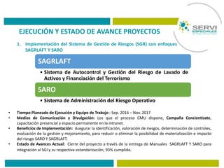 EJECUCIÓN Y ESTADO DE AVANCE PROYECTOS
1. Implementación del Sistema de Gestión de Riesgos (SGR) con enfoques
SAGRLAFT Y SARO
• Tiempo Planeado de Ejecución y Equipo de Trabajo : Sep. 2016 – Nov. 2017
• Medios de Comunicación y Divulgación: Los que el proceso CMU dispone, Campaña Concientizate,
capacitación presencial y espacio permanente en la intranet.
• Beneficios de Implementación: Asegurar la identificación, valoración de riesgos, determinación de controles,
evaluación de la gestión y mejoramiento, para reducir o eliminar la posibilidad de materialización e impacto
del riesgo SARO Y SAGRLAFT.
• Estado de Avances Actual: Cierre del proyecto a través de la entrega de Manuales SAGRLAFT Y SARO para
integración al SGI y su respectiva estandarización, 93% cumplido.
SAGRLAFT
• Sistema de Autocontrol y Gestión del Riesgo de Lavado de
Activos y Financiación del Terrorismo
SARO
• Sistema de Administración del Riesgo Operativo
 