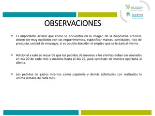 OBSERVACIONES
 Es importante aclarar que como se encuentra en la imagen de la diapositiva anterior,
deben ser muy explícitos con los requerimientos, especificar marcas, cantidades, tipo de
producto, unidad de empaque, si es posible describir el empleo que se le dará al mismo.
 Adicional a esto se recuerda que los pedidos de insumos a los clientes deben ser enviados
en día 20 de cada mes y máximo hasta el día 25, para contestar de manera oportuna al
cliente.
 Los pedidos de gastos internos como papelería y demás solicitudes son realizados la
última semana de cada mes.
 
