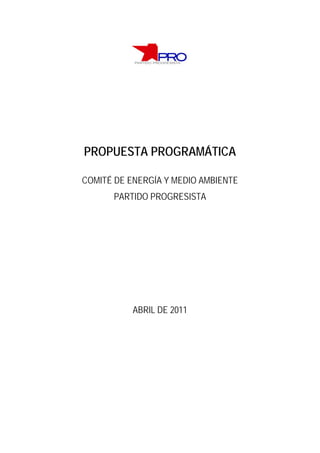 PROPUESTA PROGRAMÁTICA

COMITÉ DE ENERGÍA Y MEDIO AMBIENTE
      PARTIDO PROGRESISTA




           ABRIL DE 2011
 