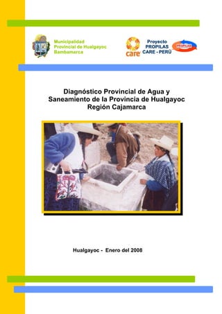Proyecto
PROPILAS
CARE - PERÚ
Diagnóstico Provincial de Agua y
Saneamiento de la Provincia de Hualgayoc
Región Cajamarca
Hualgayoc - Enero del 2008
Municipalidad
Provincial de Hualgayoc
Bambamarca
 