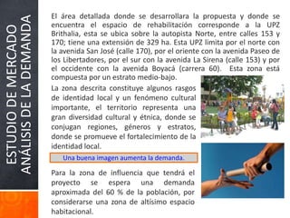 ESTUDIODEMERCADO
ANÁLISISDELADEMANDA
El área detallada donde se desarrollara la propuesta y donde se
encuentra el espacio de rehabilitación corresponde a la UPZ
Brithalia, esta se ubica sobre la autopista Norte, entre calles 153 y
170; tiene una extensión de 329 ha. Esta UPZ limita por el norte con
la avenida San José (calle 170), por el oriente con la avenida Paseo de
los Libertadores, por el sur con la avenida La Sirena (calle 153) y por
el occidente con la avenida Boyacá (carrera 60). Esta zona está
compuesta por un estrato medio-bajo.
Una buena imagen aumenta la demanda.
La zona descrita constituye algunos rasgos
de identidad local y un fenómeno cultural
importante, el territorio representa una
gran diversidad cultural y étnica, donde se
conjugan regiones, géneros y estratos,
donde se promueve el fortalecimiento de la
identidad local.
Para la zona de influencia que tendrá el
proyecto se espera una demanda
aproximada del 60 % de la población, por
considerarse una zona de altísimo espacio
habitacional.
 