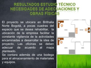 El proyecto se ubicara en Brithalia
Norte Bogotá, a pocas cuadras del
espacio que se desea rehabilitar, la
ubicación de la empresa facilitar la
constante vigilancia de la actividades
encaminadas a desarrollar la idea de
proyecto. Las oficinas se deben
adecuar de acuerdo al mapa
planteado.
Se contara además de una bodega
para el almacenamiento de materiales
y equipos.
 