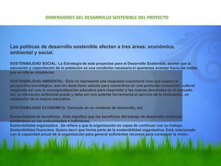 Las políticas de desarrollo sostenible afectan a tres áreas: económica,
ambiental y social.
SOSTENIBILIDAD SOCIAL: La Estrategia de este proyectos para el Desarrollo Sostenible, asume que la
educación y capacitación de la población es una condición necesaria si queremos avanzar hacia las metas
que en ella se establecen
SOSTENIBILIDAD AMBIENTAL: Ésta no representa una respuesta coyuntural sino que supera la
perspectiva tecnológica, que sin duda tiene valores para convertirse en una profunda innovación cultural
exigiendo así una re conceptualización educativa para responder a las nuevas demandas en el mercado.
Así, la educación ambiental puede y debe ser una potente herramienta al servicio de la innovación, un
catalizador de la mejora educativa.
SOSTENIBILIDAD ECONOMICA: Centrado en un contexto de desarrollo, así:
Sostenibilidad de beneficios , Esto significa que los beneficios del trabajo de desarrollo continúan
sintiéndose en las comunidades e individuos.
Sostenibilidad organizativa . Se refiere a que la organización es capaz de continuar con su trabajo.
Sostenibilidad financiera. Quiere decir que forma parte de la sostenibilidad organizativa. Está relacionado
con la capacidad actual de la organización para generar suficientes recursos para conseguir la visión.
DIMENSIONES DEL DESARROLLO SOSTENIBLE DEL PROYECTO
 