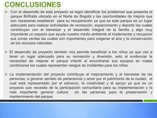  Con el desarrollo de este proyecto se logró identificar los problemas que presenta el
parque Brithalia ubicado en el Norte de Bogotá y las oportunidades de mejora que
son necesarias establecer para su recuperación ya que es este parque es un lugar
adecuado para realizar actividades de recreación, esparcimiento y deporte los cuales
contribuyen con el bienestar y el desarrollo integral de la familia y algo muy
importante un espacio que ayuda nuestro medio ambiente al implementar y recuperar
sus zonas verdes las cuales son importantes para oxigenar el aire y la conservación
de los recursos naturales.
 El desarrollo de proyecto también nos permite beneficiar a los niños ya que van a
tener un lugar adecuado para su recreación y diversión, esto al evidenciar la
necesidad de mejorar el parque infantil al encontrarse sus equipos en malas
condiciones los cuales representan riesgos de incidentes para los niños.
 La implementación del proyecto contribuye al mejoramiento y al bienestar de las
personas, a generar sentido de pertenencia y amor por el patrimonio de la ciudad, el
cual está representado por el esfuerzo, la creatividad y el apoyo ya que es un
proyecto que necesita de la participación comunitaria para su implementación y lo
más importante generar cultura en las personas para la preservación y
mantenimiento del parque.
 
