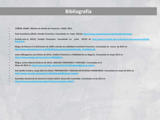 • CAÑÓN, HENRY. Módulo de Diseño de Proyectos. UNAD. 2011.
•
• Zona Económica (2012). Estudio Financiero. Consultado en mayo 2013en http://www.zonaeconomica.com/estudio-financiero.
•
• Ecolink.com.ar (2012). Estudio Financiero. Consultado en junio 20123 en http://www.econlink.com.ar/proyectos-de-inversion/estudio-
financiero.
•
• Riegos de Navarra S.A (Diciembre de 2005). Estudio de viabilidad económico financiera. Consultado en marzo de 2013 en
• http://www.riegosdenavarra.com/RICAN/concursoconcesional/Estudio_Viabilidad.pdf.
•
• www.100negocios.com (Enero de 2011). Análisis Financiero y Viabilidad de un Negocio. Consultado en mayo 2013 en
• http://www.youtube.com/watch?v=UcVRbk8bP1U.
•
• Magro, Carlos Alberto (Febrero de 2012). ANALISIS FINANCIERO Y CONTABLE. Consultado en O
• Mayo de 2013 en http://www.youtube.com/watch?v=M-FKdnw6rzw&feature=relmfu.
•
• Del Castillo Cordero, Jorge (Abril de 2012). PREPARACION Y ANALISIS DE ESTADOS FINANCIEROS. Consultado en mayo de 2013 en
• http://www.youtube.com/watch?v=BeFOx0wspgY&feature=related.
•
• Asamblea General de las Naciones Unidas (2012). Desarrollo sostenible. Consultado en de 2013 en
• http://www.un.org/es/ga/president/65/issues/sustdev.shtml.3
•
Bibliografía
 
