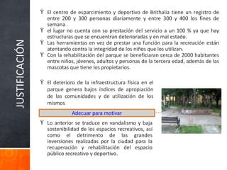 JUSTIFICACIÓN
ϔ El centro de esparcimiento y deportivo de Brithalia tiene un registro de
entre 200 y 300 personas diariamente y entre 300 y 400 los fines de
semana .
ϔ el lugar no cuenta con su prestación del servicio a un 100 % ya que hay
estructuras que se encuentran deterioradas y en mal estado.
ϔ Las herramientas en vez de prestar una función para la recreación están
atentando contra la integridad de los niños que los utilizan.
ϔ Con la rehabilitación del parque se beneficiaran cerca de 2000 habitantes
entre niños, jóvenes, adultos y personas de la tercera edad, además de las
mascotas que tiene los propietarios.
Adecuar para motivar
ϔ El deterioro de la infraestructura física en el
parque genera bajos índices de apropiación
de las comunidades y de utilización de los
mismos
ϔ Lo anterior se traduce en vandalismo y baja
sostenibilidad de los espacios recreativos, así
como el detrimento de las grandes
inversiones realizadas por la ciudad para la
recuperación y rehabilitación del espacio
público recreativo y deportivo.
 