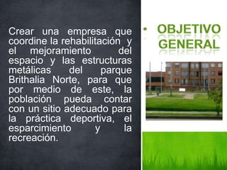 Crear una empresa que
coordine la rehabilitación y
el mejoramiento del
espacio y las estructuras
metálicas del parque
Brithalia Norte, para que
por medio de este, la
población pueda contar
con un sitio adecuado para
la práctica deportiva, el
esparcimiento y la
recreación.
 
