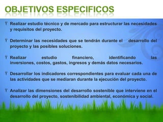 ϔ Realizar estudio técnico y de mercado para estructurar las necesidades
y requisitos del proyecto.
ϔ Determinar las necesidades que se tendrán durante el desarrollo del
proyecto y las posibles soluciones.
ϔ Realizar estudio financiero, identificando las
inversiones, costos, gastos, ingresos y demás datos necesarios.
ϔ Desarrollar los indicadores correspondientes para evaluar cada una de
las actividades que se mediaran durante la ejecución del proyecto.
ϔ Analizar las dimensiones del desarrollo sostenible que interviene en el
desarrollo del proyecto, sostenibilidad ambiental, económica y social.
 