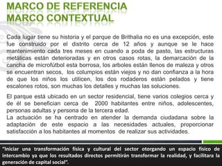 Cada lugar tiene su historia y el parque de Brithalia no es una excepción, este
fue construido por el distrito cerca de 12 años y aunque se le hace
mantenimiento cada tres meses en cuando a poda de pasto, las estructuras
metálicas están deterioradas y en otros casos rotas, la demarcación de la
cancha de microfútbol esta borrosa, los arboles están llenos de maleza y otros
se encuentran secos, los columpios están viejos y no dan confianza a la hora
de que los niños los utilicen, los dos rodaderos están pelados y tiene
escalones rotos, son muchas los detalles y muchas las soluciones.
El parque está ubicado en un sector residencial, tiene varios colegios cerca y
de él se benefician cerca de 2000 habitantes entre niños, adolescentes,
personas adultas y persona de la tercera edad.
La actuación se ha centrado en atender la demanda ciudadana sobre la
adaptación de este espacio a las necesidades actuales, proporcionar
satisfacción a los habitantes al momentos de realizar sus actividades.
“Iniciar una transformación física y cultural del sector otorgando un espacio físico de
intercambio ya que los resultados directos permitirán transformar la realidad, y facilitara la
generación de capital social”.
 