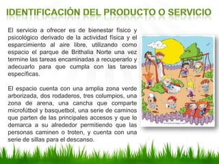 El servicio a ofrecer es de bienestar físico y
psicológico derivado de la actividad física y el
esparcimiento al aire libre, utilizando como
espacio el parque de Brithalia Norte una vez
termine las tareas encaminadas a recuperarlo y
adecuarlo para que cumpla con las tareas
específicas.
El espacio cuenta con una amplia zona verde
arborizada, dos rodaderos, tres columpios, una
zona de arena, una cancha que comparte
microfútbol y basquetbol, una serie de caminos
que parten de las principales accesos y que lo
demarca a su alrededor permitiendo que las
personas caminen o troten, y cuenta con una
serie de sillas para el descanso.
 