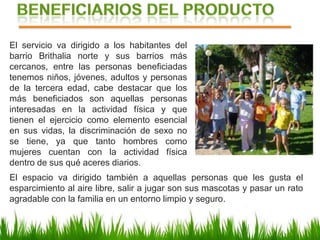 El servicio va dirigido a los habitantes del
barrio Brithalia norte y sus barrios más
cercanos, entre las personas beneficiadas
tenemos niños, jóvenes, adultos y personas
de la tercera edad, cabe destacar que los
más beneficiados son aquellas personas
interesadas en la actividad física y que
tienen el ejercicio como elemento esencial
en sus vidas, la discriminación de sexo no
se tiene, ya que tanto hombres como
mujeres cuentan con la actividad física
dentro de sus qué aceres diarios.
El espacio va dirigido también a aquellas personas que les gusta el
esparcimiento al aire libre, salir a jugar son sus mascotas y pasar un rato
agradable con la familia en un entorno limpio y seguro.
 