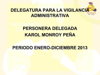 DELEGATURA PARA LA VIGILANCIA
ADMINISTRATIVA
PERSONERA DELEGADA
KAROL MONROY PEÑA
PERIODO ENERO-DICIEMBRE 2013
 