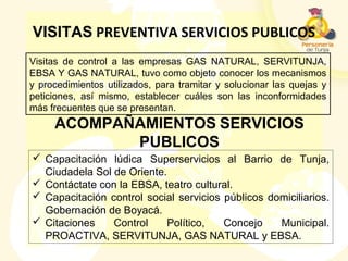 ACOMPAÑAMIENTOS SERVICIOS
PUBLICOS
VISITAS PREVENTIVA SERVICIOS PUBLICOS
Visitas de control a las empresas GAS NATURAL, SERVITUNJA,
EBSA Y GAS NATURAL, tuvo como objeto conocer los mecanismos
y procedimientos utilizados, para tramitar y solucionar las quejas y
peticiones, así mismo, establecer cuáles son las inconformidades
más frecuentes que se presentan.
 Capacitación lúdica Superservicios al Barrio de Tunja,
Ciudadela Sol de Oriente.
 Contáctate con la EBSA, teatro cultural.
 Capacitación control social servicios públicos domiciliarios.
Gobernación de Boyacá.
 Citaciones Control Político, Concejo Municipal.
PROACTIVA, SERVITUNJA, GAS NATURAL y EBSA.
 