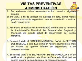 VISITAS PREVENTIVAS
ADMINISTRACIÓN
1. Se realizaron visitas mensuales a los contratos vigentes
durante
el año 2013, a fin de verificar los avances de obra, dichas visitas
generaron actas de seguimiento con recomendación a realizar
según sea el caso.
2. Así mismo se realizo visita y se elaboró informe que se remitió a
la Administración Municipal, las Procuradurías Regional y
Provincial, del estado actual de conservación del Centro
Histórico.
3. Se realizó visita al CONSEJO MUNICIPAL PARA LA GESTION
DEL RIESGO, la cual tuvo como fin hacer seguimiento al Plan
de Acción, se genero informe de seguimiento y de
recomendaciones.
4. Se realizo visita a la SECRETARIA DE DESARROLLO a fin de
verificar el cumplimiento del Plan de Desarrollo Municipal, se
genero informe de seguimiento y de recomendaciones.
 