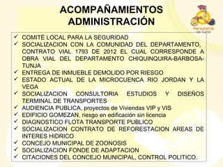  COMITÉ LOCAL PARA LA SEGURIDAD
 SOCIALIZACION CON LA COMUNIDAD DEL DEPARTAMENTO,
CONTRATO VIAL 1793 DE 2012 EL CUAL CORRESPONDE A
OBRA VIAL DEL DEPARTAMENTO CHIQUINQUIRA-BARBOSA-
TUNJA
 ENTREGA DE INMUEBLE DEMOLIDO POR RIESGO
 ESTADO ACTUAL DE LA MICROCUENCA RIO JORDAN Y LA
VEGA
 SOCIALIZACION CONSULTORIA ESTUDIOS Y DISEÑOS
TERMINAL DE TRANSPORTES
 AUDIENCIA PUBLICA, proyectos de Viviendas VIP y VIS
 EDIFICIO GOMEZAN, riesgo en edificación sin licencia
 DIAGNOSTICO FLOTA TRANSPORTE PUBLICO
 SOCIALIZACION CONTRATO DE REFORESTACION AREAS DE
INTERES HIDRICO
 CONCEJO MUNICIPAL DE ZOONOSIS
 SOCIALIZACION FONDE DE ADAPTACION
 CITACIONES DEL CONCEJO MUNICIPAL, CONTROL POLITICO.
ACOMPAÑAMIENTOS
ADMINISTRACIÓN
 