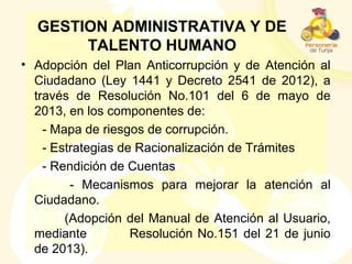 GESTION ADMINISTRATIVA Y DE
TALENTO HUMANO
• Adopción del Plan Anticorrupción y de Atención al
Ciudadano (Ley 1441 y Decreto 2541 de 2012), a
través de Resolución No.101 del 6 de mayo de
2013, en los componentes de:
- Mapa de riesgos de corrupción.
- Estrategias de Racionalización de Trámites
- Rendición de Cuentas
- Mecanismos para mejorar la atención al
Ciudadano.
(Adopción del Manual de Atención al Usuario,
mediante Resolución No.151 del 21 de junio
de 2013).
 