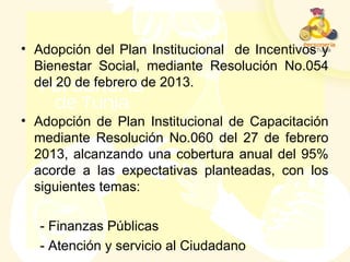• Adopción del Plan Institucional de Incentivos y
Bienestar Social, mediante Resolución No.054
del 20 de febrero de 2013.
• Adopción de Plan Institucional de Capacitación
mediante Resolución No.060 del 27 de febrero
2013, alcanzando una cobertura anual del 95%
acorde a las expectativas planteadas, con los
siguientes temas:
- Finanzas Públicas
- Atención y servicio al Ciudadano
 