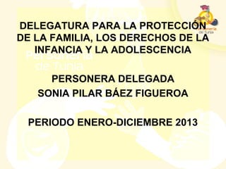 DELEGATURA PARA LA PROTECCIÓN
DE LA FAMILIA, LOS DERECHOS DE LA
INFANCIA Y LA ADOLESCENCIA
PERSONERA DELEGADA
SONIA PILAR BÁEZ FIGUEROA
PERIODO ENERO-DICIEMBRE 2013
 