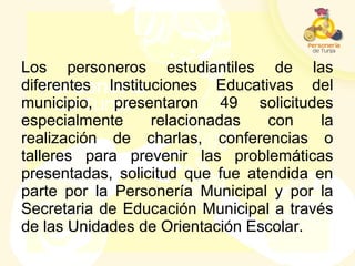 Los personeros estudiantiles de las
diferentes Instituciones Educativas del
municipio, presentaron 49 solicitudes
especialmente relacionadas con la
realización de charlas, conferencias o
talleres para prevenir las problemáticas
presentadas, solicitud que fue atendida en
parte por la Personería Municipal y por la
Secretaria de Educación Municipal a través
de las Unidades de Orientación Escolar.
 