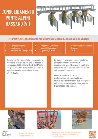 Via Germania 7, int. 13 - 35010 Vigonza (PD)
REA PD-427107 - P.IVA CF 04088820271
+39 049 725.188
CONSOLIDAMENTO
PONTE ALPINI
BASSANO (VI)
www.e-farmsrl.com
info@e-farmsrl.eu
Ripristino e consolidamento del Ponte Vecchio, Bassano del Grappa
• Consolidamento
strutturale
• Bassano del Grappa (VI)
• Progetto. Direzione
Lavori. Sicurezza.
• Opere: 0,5 Mln €
• Comune di Bassano del
Grappa
• 2018
L’intervento riguarda la realizzazione
di opere provvisionali, per la messa in
sicurezza delle stilate 3 e 4 del Ponte
degli Alpini. Propedeutiche ai lavori di
restauro programmati per l’anno
2019-2020.
Le opere riguardano in particolare,
l’inserimento di elementi in
carpenteria metallica per il sostegno
dell’impalcato, e il controventamento
del piano di calpestio.
Risultato ottenuto con la
realizzazione di una struttura,
formata dall’insieme di due telai piani
nel senso longitudinale e nel senso
trasversale alle stilate.
 