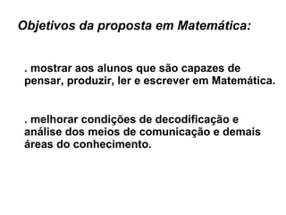 Objetivos da proposta em Matemática:  . mostrar aos alunos que são capazes de pensar, produzir, ler e escrever em Matemática. . melhorar condições de decodificação e análise dos meios de comunicação e demais áreas do conhecimento. 