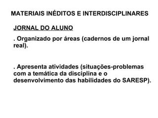 MATERIAIS INÉDITOS E INTERDISCIPLINARES JORNAL DO ALUNO . Organizado por áreas (cadernos de um jornal real). . Apresenta atividades (situações-problemas com a temática da disciplina e o desenvolvimento das habilidades do SARESP). 