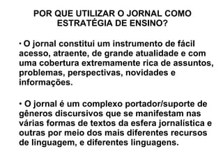 POR QUE UTILIZAR O JORNAL COMO ESTRATÉGIA DE ENSINO? O jornal constitui um instrumento de fácil acesso, atraente, de grande atualidade e com uma cobertura extremamente rica de assuntos, problemas, perspectivas, novidades e informações. O jornal é um complexo portador/suporte de gêneros discursivos que se manifestam nas várias formas de textos da esfera jornalística e outras por meio dos mais diferentes recursos de linguagem, e diferentes linguagens. 