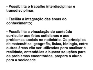 Possibilita o trabalho interdisciplinar e transdisciplinar; Facilita a integração das áreas do conhecimento; Possibilita a vinculação do conteúdo curricular aos fatos cotidianos e aos problemas sociais no noticiário. Os princípios de matemática, geografia, física, biologia, entre outras áreas vão ser utilizados para analisar a realidade, entendê-las e buscar soluções para os problemas encontrados, prepara o aluno para a sociedade. 