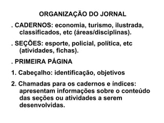 ORGANIZAÇÃO DO JORNAL . CADERNOS: economia, turismo, ilustrada, classificados, etc (áreas/disciplinas). . SEÇÕES: esporte, policial, política, etc (atividades, fichas). . PRIMEIRA PÁGINA 1. Cabeçalho: identificação, objetivos 2. Chamadas para os cadernos e índices: apresentam informações sobre o conteúdo das seções ou atividades a serem desenvolvidas. 