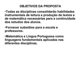 OBJETIVOS DA PROPOSTA Todas as disciplinas consolidarão habilidades instrumentais de leitura e produção de textos e de matemática necessárias para a continuidade dos estudos dos alunos. Fornecer subsídios para a escola e professores. Matemática e Língua Portuguesa como linguagens fundamentais aplicadas nas diferentes disciplinas. 