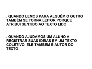 . QUANDO LEMOS PARA ALGUÉM O OUTRO TAMBÉM SE TORNA LEITOR PORQUE ATRIBUI SENTIDO AO TEXTO LIDO . QUANDO AJUDAMOS UM ALUNO A REGISTRAR SUAS IDÉIAS EM UM TEXTO COLETIVO, ELE TAMBÉM É AUTOR DO TEXTO 