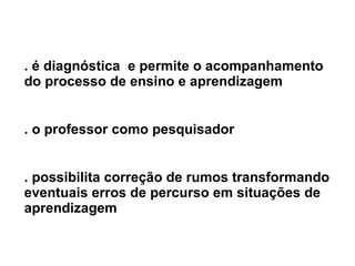 . é diagnóstica  e permite o acompanhamento do processo de ensino e aprendizagem . o professor como pesquisador . possibilita correção de rumos transformando eventuais erros de percurso em situações de aprendizagem 