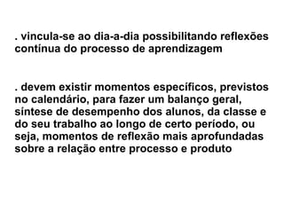 . vincula-se ao dia-a-dia possibilitando reflexões contínua do processo de aprendizagem   . devem existir momentos específicos, previstos no calendário, para fazer um balanço geral, síntese de desempenho dos alunos, da classe e do seu trabalho ao longo de certo período, ou seja, momentos de reflexão mais aprofundadas   sobre a relação entre processo e produto 