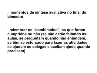 . momentos de síntese avaliativa no final do bimestre . relembrar os “combinados”, os que foram cumpridos ou não (se não estão faltando às aulas, se perguntam quando não entendem, se têm se esforçado para fazer as atividades, se ajudam os colegas e aceitam ajuda quando precisam) 