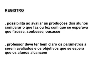 REGISTRO . possibilita ao avaliar as produções dos alunos comparar o que faz ou fez com que se esperava que fizesse, soubesse, ousasse . professor deve ter bem claro os parâmetros a serem avaliados e os objetivos que se espera que os alunos alcancem 