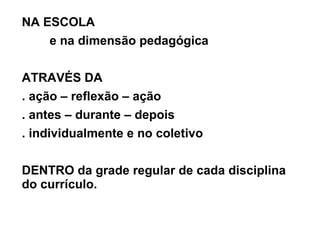 NA ESCOLA  e na dimensão pedagógica ATRAVÉS DA  . ação – reflexão – ação  . antes – durante – depois . individualmente e no coletivo DENTRO da grade regular de cada disciplina do currículo. 
