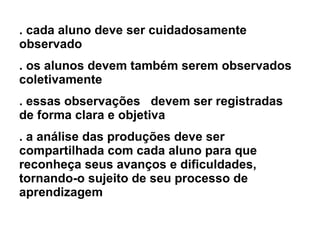 . cada aluno deve ser cuidadosamente observado  . os alunos devem também serem observados coletivamente . essas observações  devem ser registradas de forma clara e objetiva . a análise das produções deve ser compartilhada com cada aluno para que reconheça seus avanços e dificuldades, tornando-o sujeito de seu processo de aprendizagem   