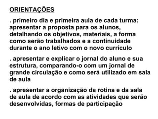 ORIENTAÇÕES . primeiro dia e primeira aula de cada turma: apresentar a proposta para os alunos, detalhando os objetivos, materiais, a forma como serão trabalhados e a continuidade durante o ano letivo com o novo currículo . apresentar e explicar o jornal do aluno e sua estrutura, comparando-o com um jornal de grande circulação e como será utilizado em sala de aula . apresentar a organização da rotina e da sala de aula de acordo com as atividades que serão desenvolvidas, formas de participação 