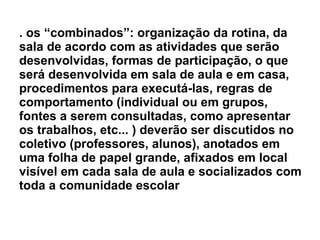 . os “combinados”: organização da rotina, da sala de acordo com as atividades que serão desenvolvidas, formas de participação, o que será desenvolvida em sala de aula e em casa, procedimentos para executá-las, regras de comportamento (individual ou em grupos, fontes a serem consultadas, como apresentar os trabalhos, etc... ) deverão ser discutidos no coletivo (professores, alunos), anotados em uma folha de papel grande, afixados em local visível em cada sala de aula e socializados com toda a comunidade escolar 